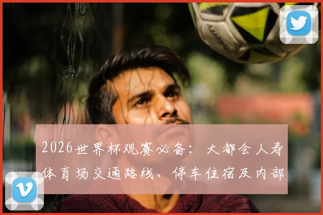 2026世界杯观赛必备:大都会人寿体育场交通路线、停车住宿及内部设施全解析