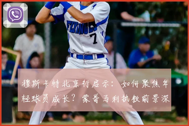 穆斯卡特北京行启示:如何聚焦年轻球员成长?蒙哥马利执教前景深度解析
