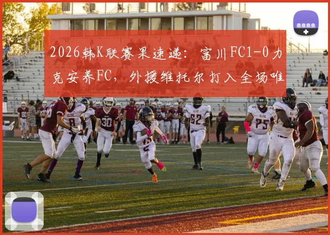 2026韩K联赛果速递：富川FC1-0力克安养FC，外援维托尔打入全场唯一进球，附比赛关键数据回顾