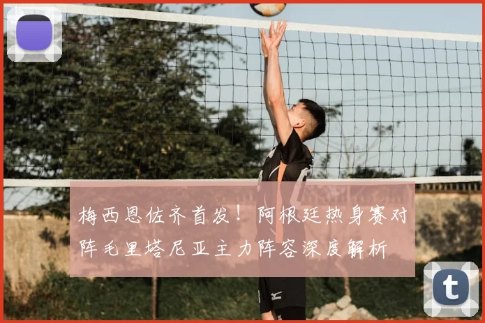 梅西恩佐齐首发!阿根廷热身赛对阵毛里塔尼亚主力阵容深度解析