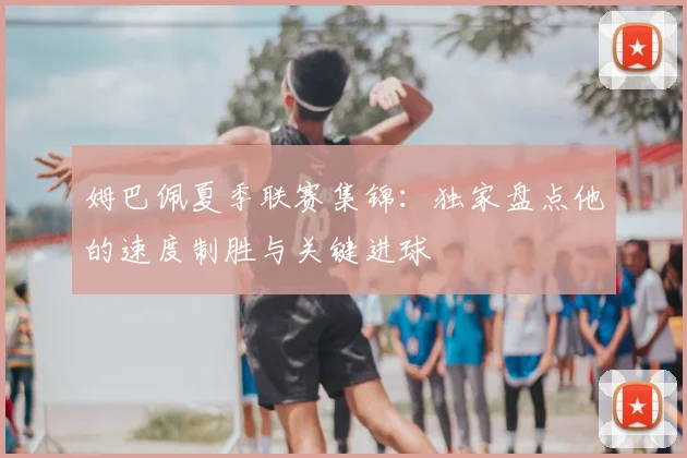 姆巴佩夏季联赛集锦：独家盘点他的速度制胜与关键进球