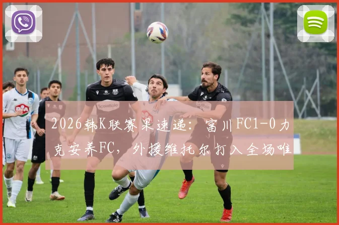 2026韩K联赛果速递:富川FC1-0力克安养FC,外援维托尔打入全场唯一进球,附比赛关键数据回顾