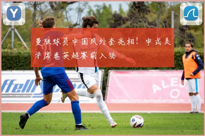 曼联球员中国风外套亮相！中式美学席卷英超赛前入场