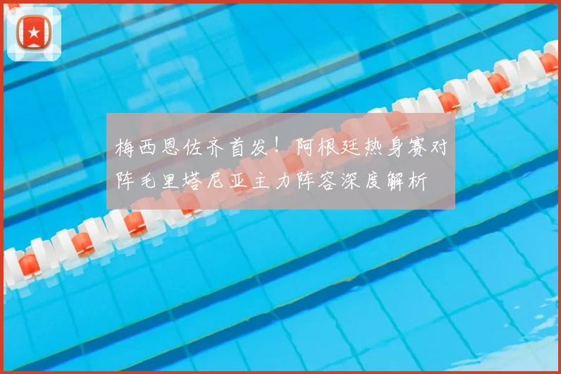 梅西恩佐齐首发！阿根廷热身赛对阵毛里塔尼亚主力阵容深度解析