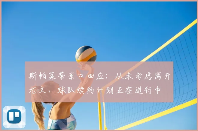 斯帕莱蒂亲口回应：从未考虑离开尤文，球队续约计划正在进行中