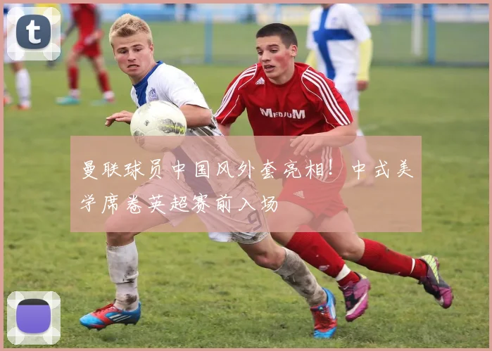 曼联球员中国风外套亮相!中式美学席卷英超赛前入场
