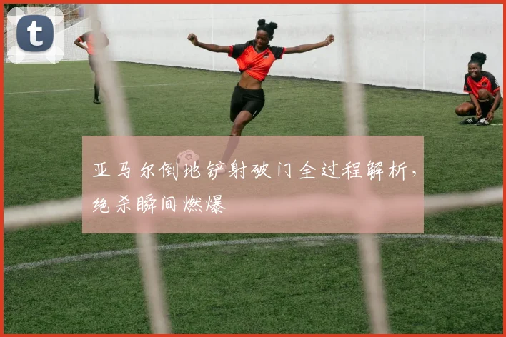 亚马尔倒地铲射破门全过程解析,绝杀瞬间燃爆