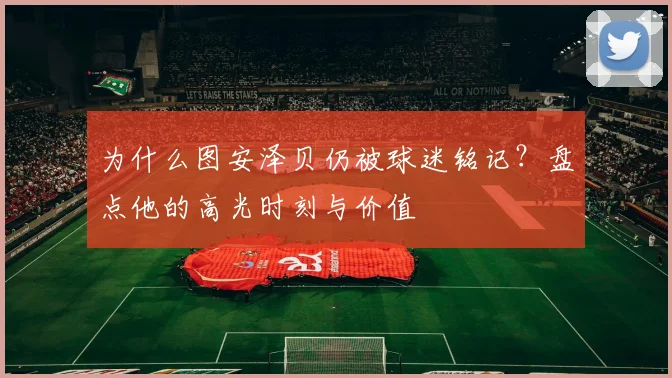 为什么图安泽贝仍被球迷铭记？盘点他的高光时刻与价值