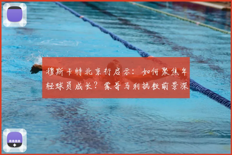 穆斯卡特北京行启示：如何聚焦年轻球员成长？蒙哥马利执教前景深度解析