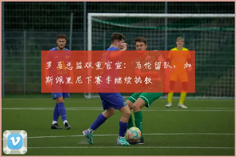 罗马总监双重官宣：马伦留队，加斯佩里尼下赛季继续执教