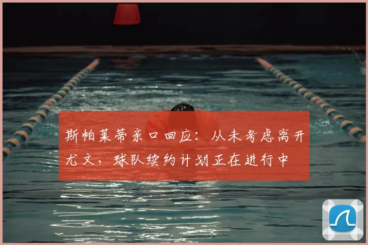 斯帕莱蒂亲口回应:从未考虑离开尤文,球队续约计划正在进行中